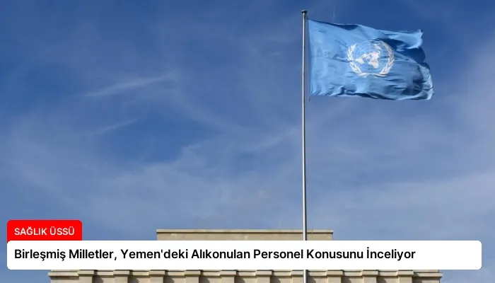 Birleşmiş Milletler, Yemen’deki Alıkonulan Personel Konusunu İnceliyor