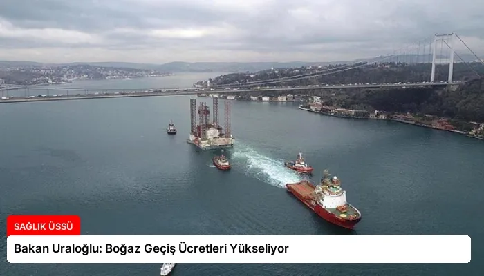 Bakan Uraloğlu: Boğaz Geçiş Ücretleri Yükseliyor