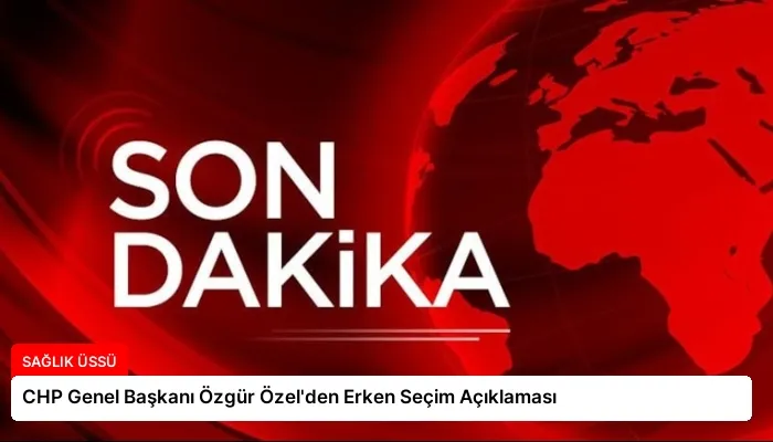 CHP Genel Başkanı Özgür Özel’den Erken Seçim Açıklaması