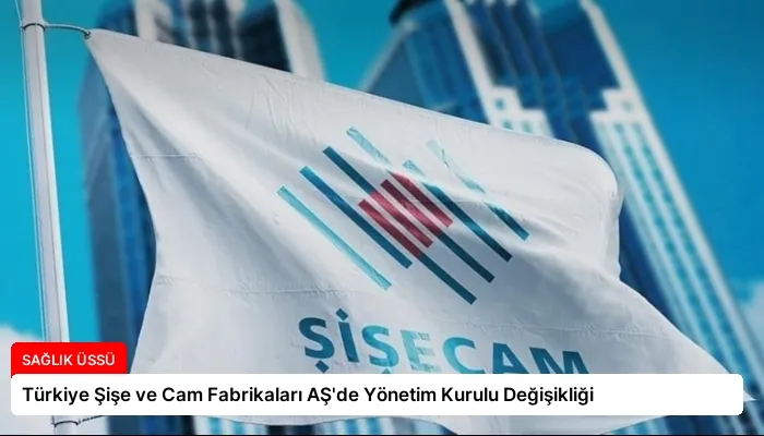 Türkiye Şişe ve Cam Fabrikaları AŞ’de Yönetim Kurulu Değişikliği
