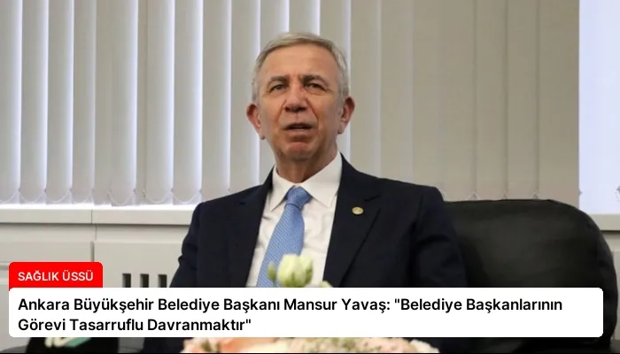 Ankara Büyükşehir Belediye Başkanı Mansur Yavaş: “Belediye Başkanlarının Görevi Tasarruflu Davranmaktır”
