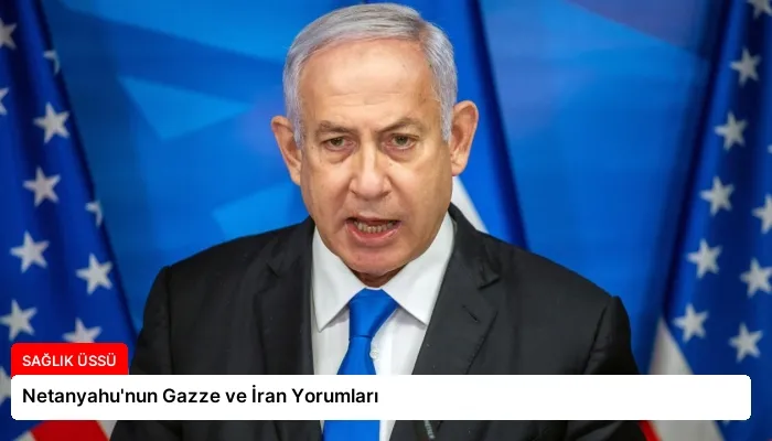 Netanyahu’nun Gazze ve İran Yorumları