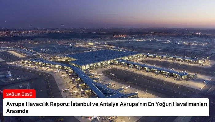 Avrupa Havacılık Raporu: İstanbul ve Antalya Avrupa’nın En Yoğun Havalimanları Arasında