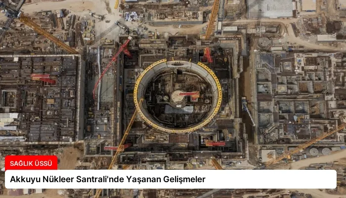 Akkuyu Nükleer Santrali’nde Yaşanan Gelişmeler