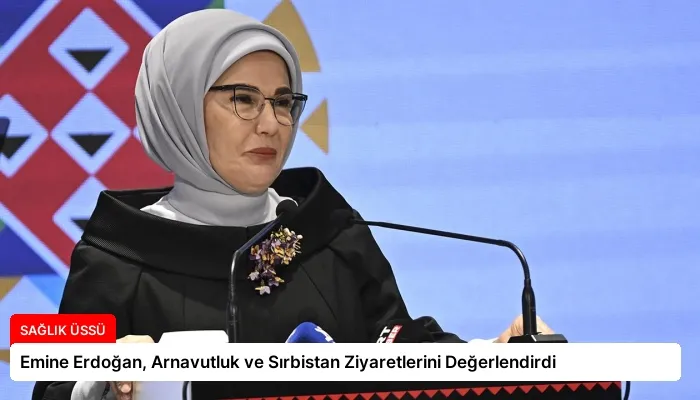 Emine Erdoğan, Arnavutluk ve Sırbistan Ziyaretlerini Değerlendirdi