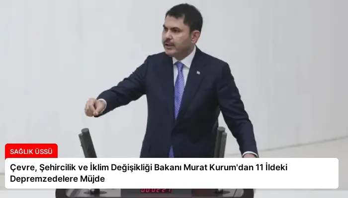 Çevre, Şehircilik ve İklim Değişikliği Bakanı Murat Kurum’dan 11 İldeki Depremzedelere Müjde