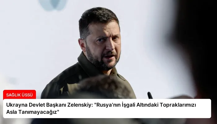 Ukrayna Devlet Başkanı Zelenskiy: “Rusya’nın İşgali Altındaki Topraklarımızı Asla Tanımayacağız”