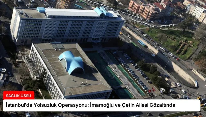 İstanbul’da Yolsuzluk Operasyonu: İmamoğlu ve Çetin Ailesi Gözaltında