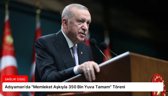 Adıyaman’da “Memleket Aşkıyla 350 Bin Yuva Tamam” Töreni