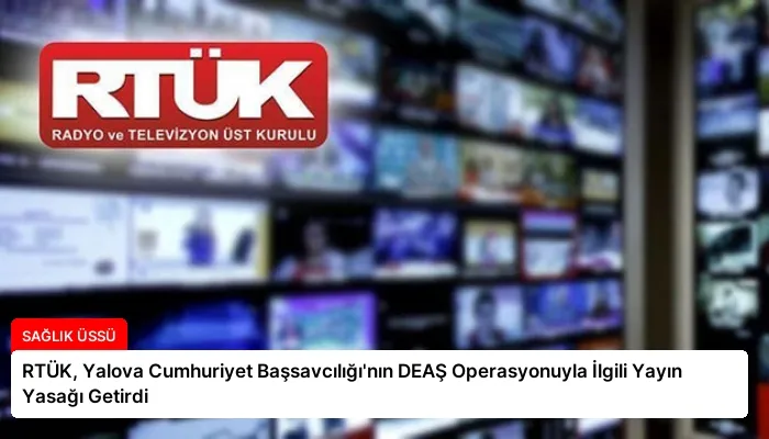 RTÜK, Yalova Cumhuriyet Başsavcılığı’nın DEAŞ Operasyonuyla İlgili Yayın Yasağı Getirdi