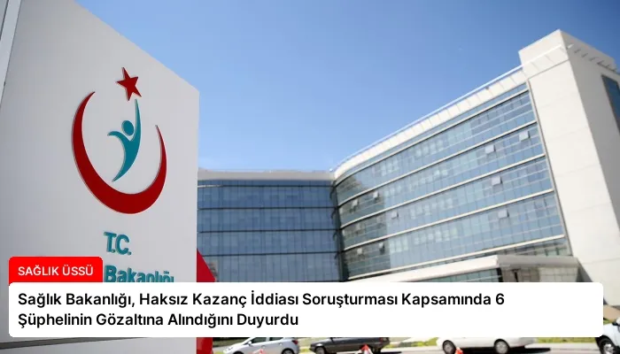 Sağlık Bakanlığı, Haksız Kazanç İddiası Soruşturması Kapsamında 6 Şüphelinin Gözaltına Alındığını Duyurdu
