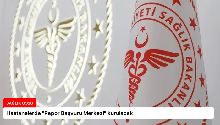Hastanelerde “Rapor Başvuru Merkezi” kurulacak