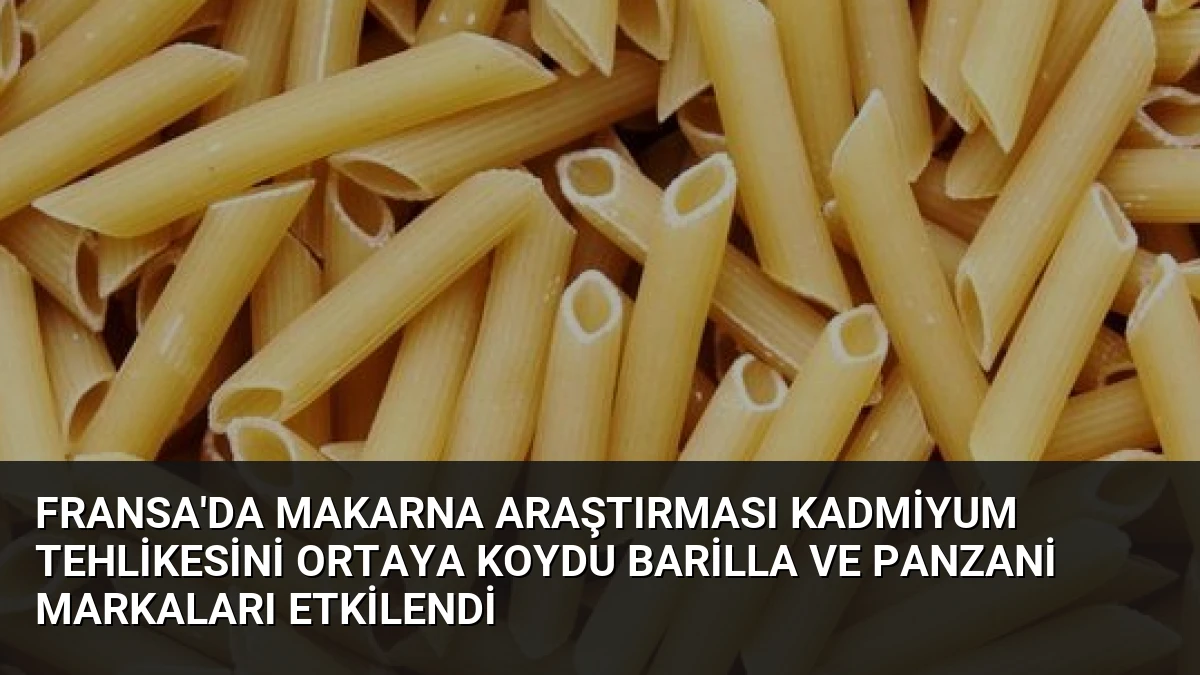 Fransa’da Makarna Araştırması Kadmiyum Tehlikesini Ortaya Koydu Barilla ve Panzani Markaları Etkilendi